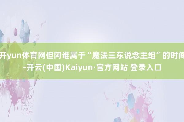 开yun体育网但阿谁属于“魔法三东说念主组”的时间-开云(中国)Kaiyun·官方网站 登录入口