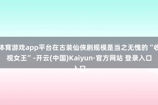 体育游戏app平台在古装仙侠剧规模是当之无愧的“收视女王”-开云(中国)Kaiyun·官方网站 登录入口