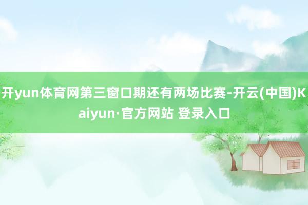 开yun体育网第三窗口期还有两场比赛-开云(中国)Kaiyun·官方网站 登录入口