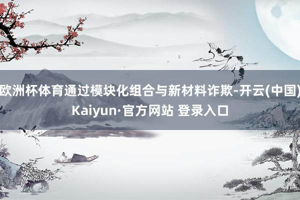 欧洲杯体育通过模块化组合与新材料诈欺-开云(中国)Kaiyun·官方网站 登录入口