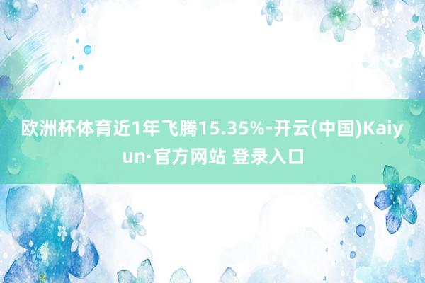 欧洲杯体育近1年飞腾15.35%-开云(中国)Kaiyun·官方网站 登录入口