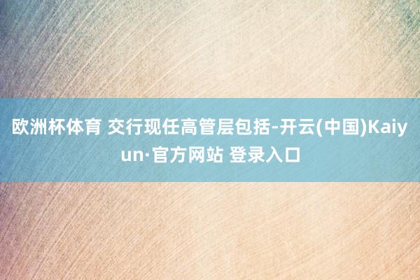 欧洲杯体育 交行现任高管层包括-开云(中国)Kaiyun·官方网站 登录入口