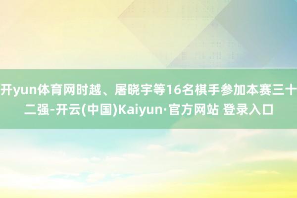 开yun体育网时越、屠晓宇等16名棋手参加本赛三十二强-开云(中国)Kaiyun·官方网站 登录入口