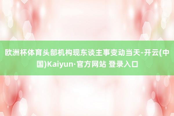 欧洲杯体育　　头部机构现东谈主事变动　　当天-开云(中国)Kaiyun·官方网站 登录入口
