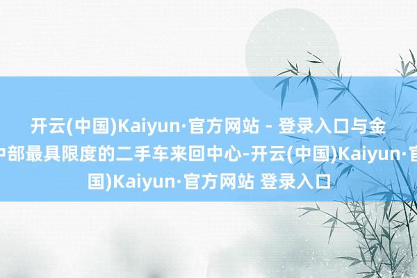 开云(中国)Kaiyun·官方网站 - 登录入口与金马胜利联袂打造中部最具限度的二手车来回中心-开云(中国)Kaiyun·官方网站 登录入口