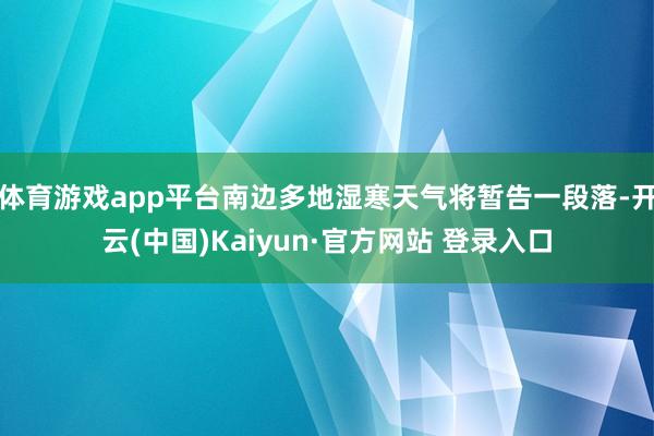 体育游戏app平台南边多地湿寒天气将暂告一段落-开云(中国)Kaiyun·官方网站 登录入口