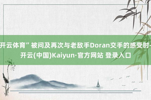 开云体育”被问及再次与老敌手Doran交手的感受时-开云(中国)Kaiyun·官方网站 登录入口
