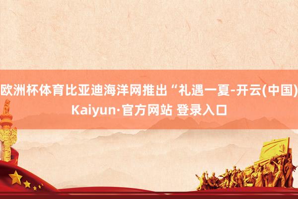 欧洲杯体育比亚迪海洋网推出“礼遇一夏-开云(中国)Kaiyun·官方网站 登录入口