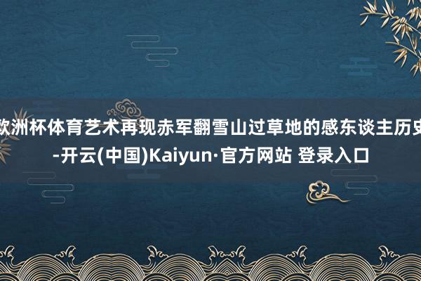 欧洲杯体育艺术再现赤军翻雪山过草地的感东谈主历史-开云(中国)Kaiyun·官方网站 登录入口