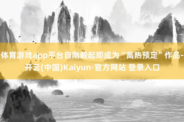 体育游戏app平台自刚毅起即成为“高热预定”作品-开云(中国)Kaiyun·官方网站 登录入口