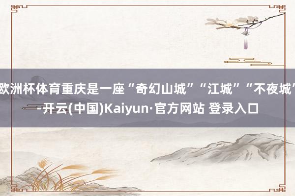 欧洲杯体育重庆是一座“奇幻山城”“江城”“不夜城”-开云(中国)Kaiyun·官方网站 登录入口