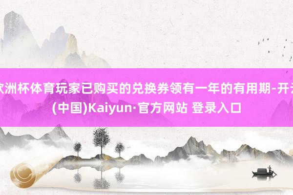 欧洲杯体育玩家已购买的兑换券领有一年的有用期-开云(中国)Kaiyun·官方网站 登录入口