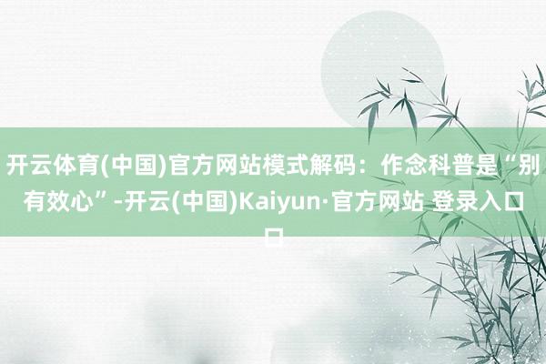 开云体育(中国)官方网站　　模式解码：作念科普是“别有效心”-开云(中国)Kaiyun·官方网站 登录入口