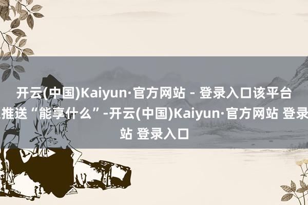 开云(中国)Kaiyun·官方网站 - 登录入口该平台不仅推送“能享什么”-开云(中国)Kaiyun·官方网站 登录入口