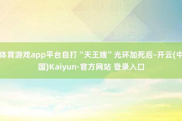 体育游戏app平台自打“天王嫂”光环加死后-开云(中国)Kaiyun·官方网站 登录入口