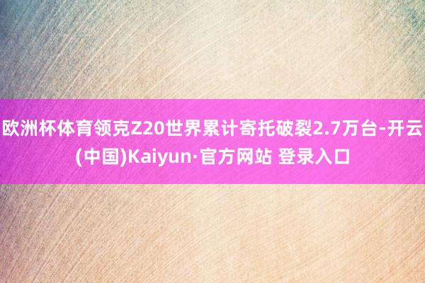 欧洲杯体育领克Z20世界累计寄托破裂2.7万台-开云(中国)Kaiyun·官方网站 登录入口