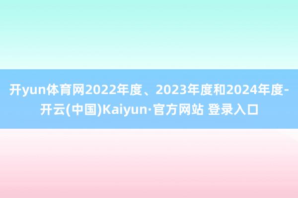 开yun体育网2022年度、2023年度和2024年度-开云(中国)Kaiyun·官方网站 登录入口