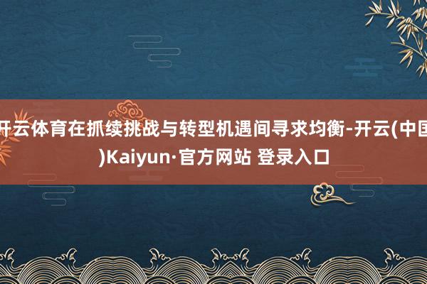 开云体育在抓续挑战与转型机遇间寻求均衡-开云(中国)Kaiyun·官方网站 登录入口