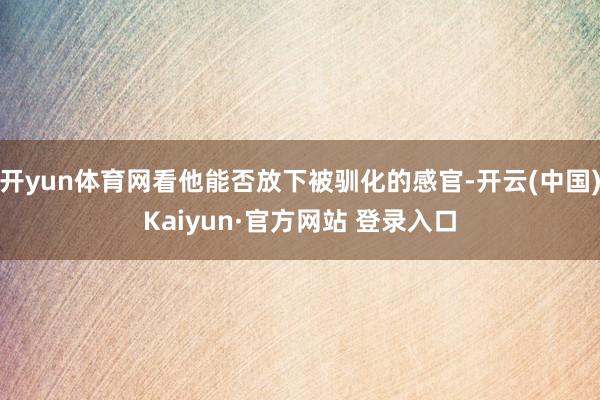 开yun体育网看他能否放下被驯化的感官-开云(中国)Kaiyun·官方网站 登录入口