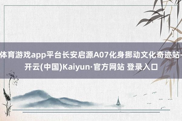 体育游戏app平台长安启源A07化身挪动文化奇迹站-开云(中国)Kaiyun·官方网站 登录入口