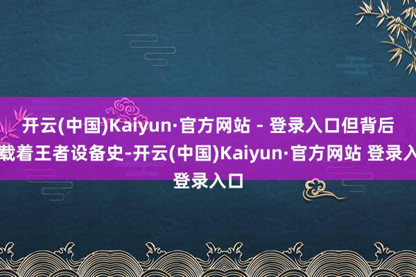 开云(中国)Kaiyun·官方网站 - 登录入口但背后承载着王者设备史-开云(中国)Kaiyun·官方网站 登录入口