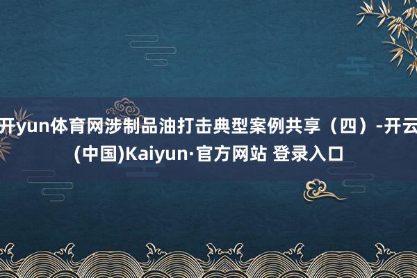 开yun体育网涉制品油打击典型案例共享（四）-开云(中国)Kaiyun·官方网站 登录入口