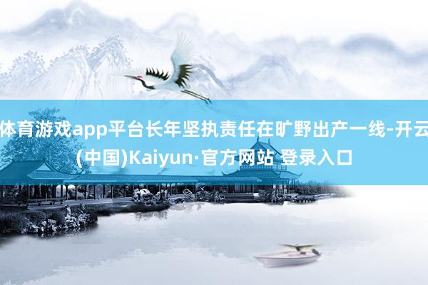 体育游戏app平台长年坚执责任在旷野出产一线-开云(中国)Kaiyun·官方网站 登录入口