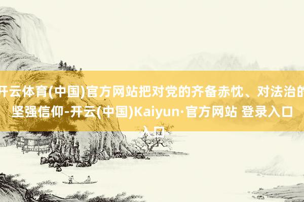 开云体育(中国)官方网站把对党的齐备赤忱、对法治的坚强信仰-开云(中国)Kaiyun·官方网站 登录入口