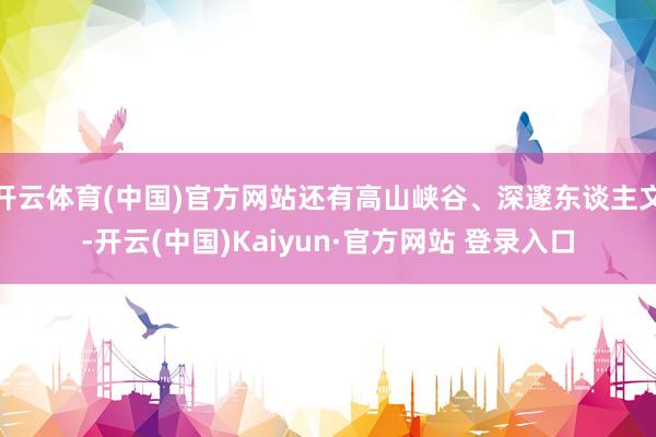 开云体育(中国)官方网站还有高山峡谷、深邃东谈主文-开云(中国)Kaiyun·官方网站 登录入口