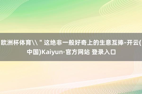 欧洲杯体育\＂这绝非一般好奇上的生意互捧-开云(中国)Kaiyun·官方网站 登录入口