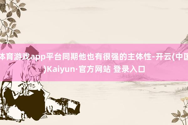 体育游戏app平台同期他也有很强的主体性-开云(中国)Kaiyun·官方网站 登录入口