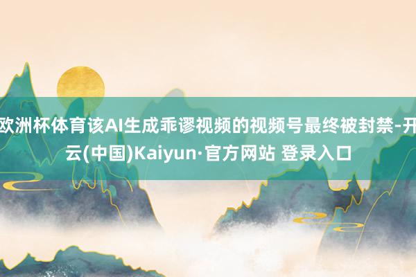 欧洲杯体育该AI生成乖谬视频的视频号最终被封禁-开云(中国)Kaiyun·官方网站 登录入口
