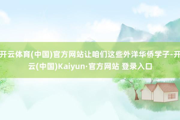 开云体育(中国)官方网站让咱们这些外洋华侨学子-开云(中国)Kaiyun·官方网站 登录入口