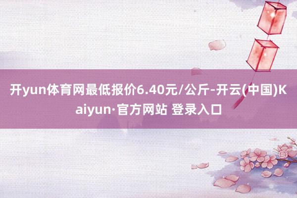 开yun体育网最低报价6.40元/公斤-开云(中国)Kaiyun·官方网站 登录入口