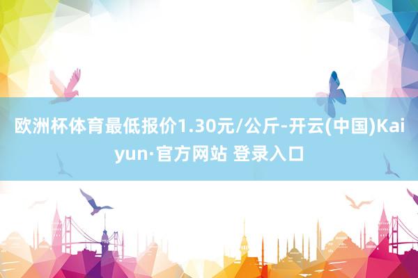 欧洲杯体育最低报价1.30元/公斤-开云(中国)Kaiyun·官方网站 登录入口