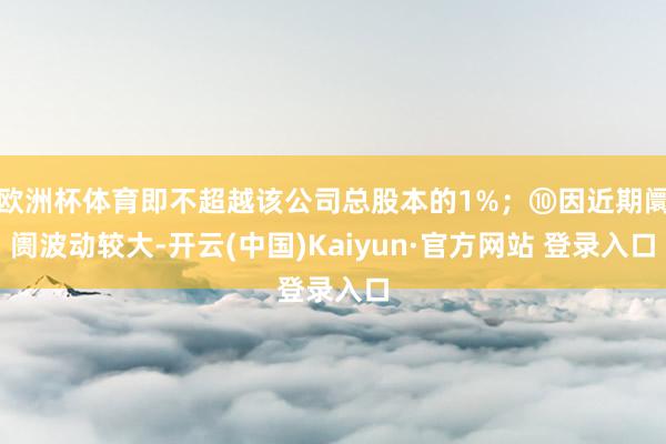 欧洲杯体育即不超越该公司总股本的1%；⑩因近期阛阓波动较大-开云(中国)Kaiyun·官方网站 登录入口