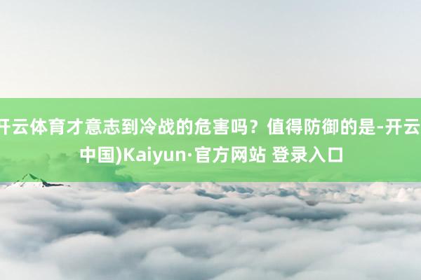 开云体育才意志到冷战的危害吗？值得防御的是-开云(中国)Kaiyun·官方网站 登录入口