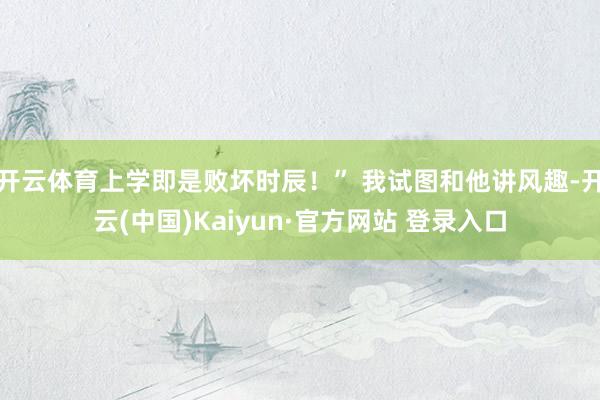 开云体育上学即是败坏时辰！” 我试图和他讲风趣-开云(中国)Kaiyun·官方网站 登录入口