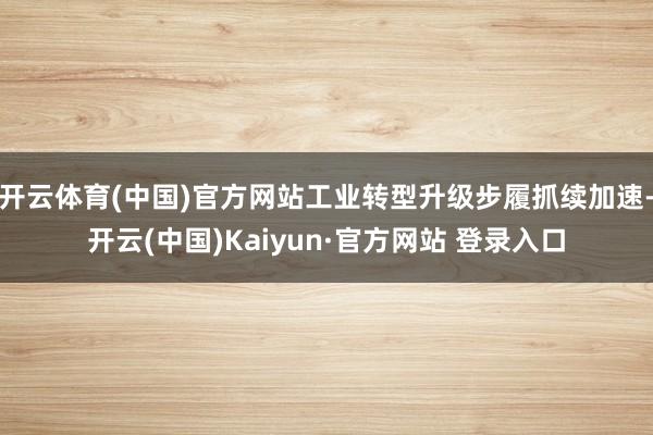 开云体育(中国)官方网站工业转型升级步履抓续加速-开云(中国)Kaiyun·官方网站 登录入口