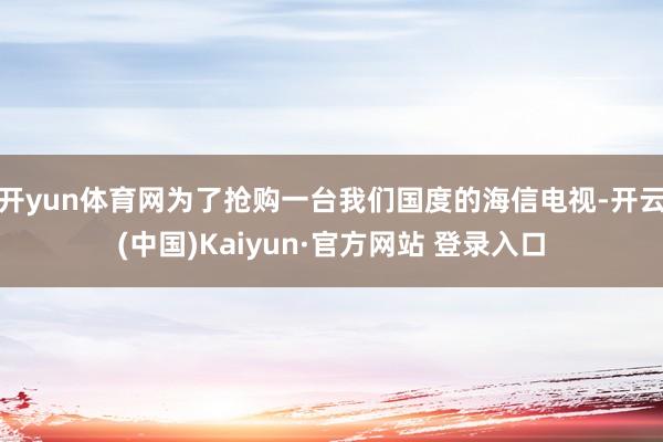 开yun体育网为了抢购一台我们国度的海信电视-开云(中国)Kaiyun·官方网站 登录入口