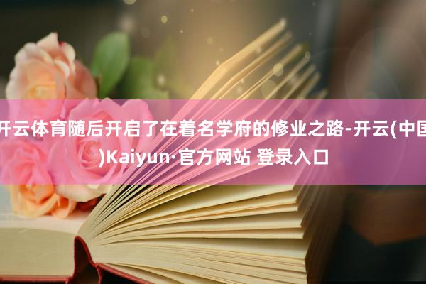开云体育随后开启了在着名学府的修业之路-开云(中国)Kaiyun·官方网站 登录入口