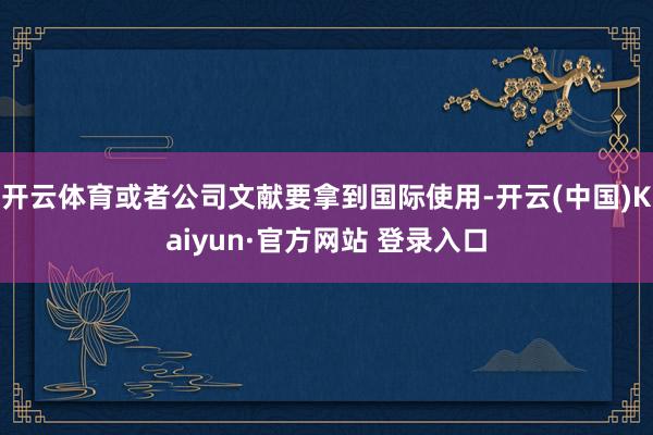 开云体育或者公司文献要拿到国际使用-开云(中国)Kaiyun·官方网站 登录入口