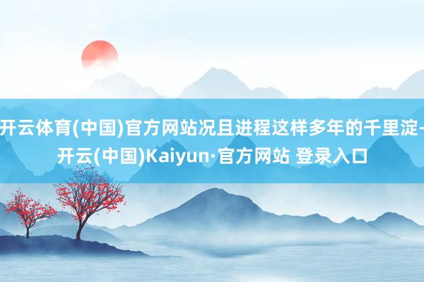 开云体育(中国)官方网站况且进程这样多年的千里淀-开云(中国)Kaiyun·官方网站 登录入口