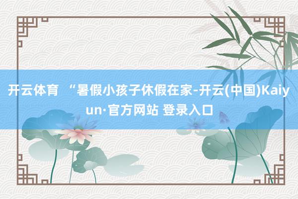 开云体育  “暑假小孩子休假在家-开云(中国)Kaiyun·官方网站 登录入口