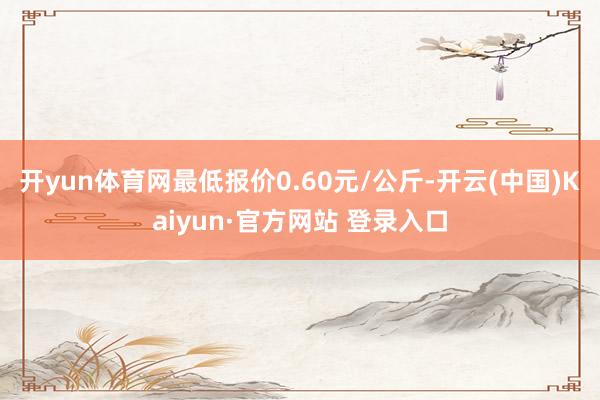 开yun体育网最低报价0.60元/公斤-开云(中国)Kaiyun·官方网站 登录入口