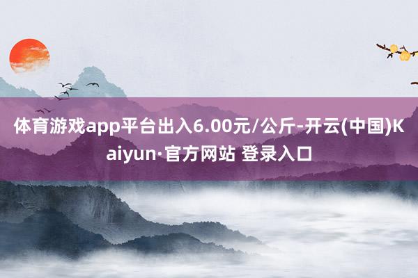 体育游戏app平台出入6.00元/公斤-开云(中国)Kaiyun·官方网站 登录入口