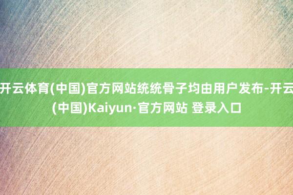 开云体育(中国)官方网站统统骨子均由用户发布-开云(中国)Kaiyun·官方网站 登录入口