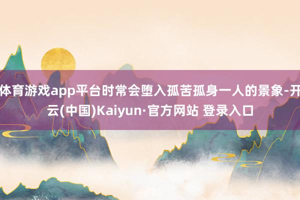 体育游戏app平台时常会堕入孤苦孤身一人的景象-开云(中国)Kaiyun·官方网站 登录入口