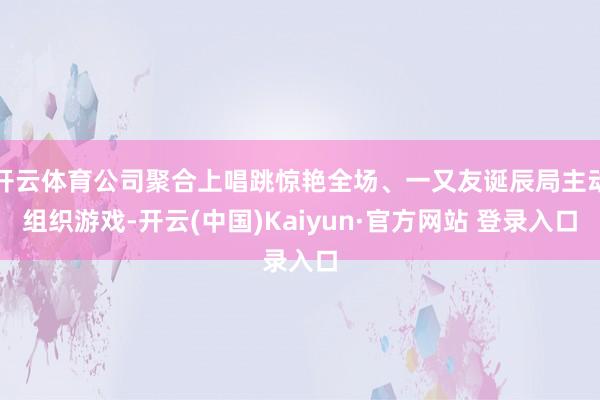 开云体育公司聚合上唱跳惊艳全场、一又友诞辰局主动组织游戏-开云(中国)Kaiyun·官方网站 登录入口