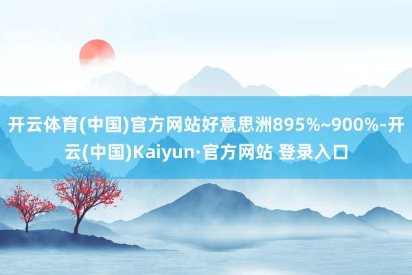 开云体育(中国)官方网站好意思洲895%~900%-开云(中国)Kaiyun·官方网站 登录入口